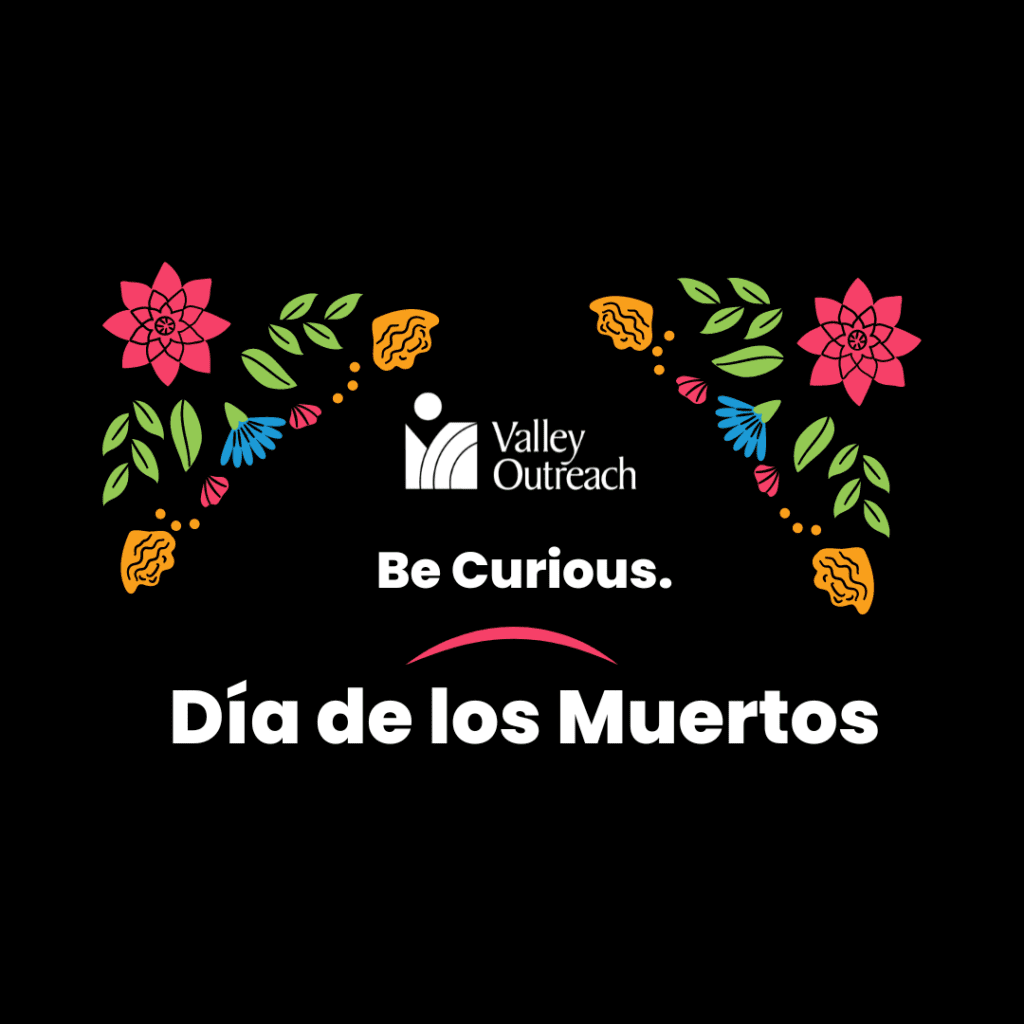 Image with black background and vibrant colored flowers with the words Be Curious Dia de los Muertos and the Valley Outreach logo